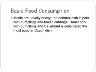 Basic Food Consumption
 Meals are usually heavy; the national dish is pork
with dumplings and boiled cabbage. Roast pork
with dumplings and Sauekraut is considered the
most popular Czech dish.
 