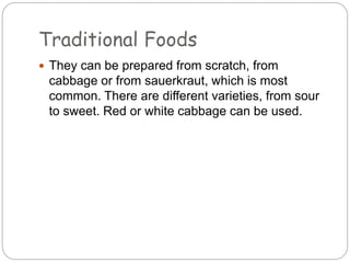 Traditional Foods
 They can be prepared from scratch, from
cabbage or from sauerkraut, which is most
common. There are different varieties, from sour
to sweet. Red or white cabbage can be used.
 