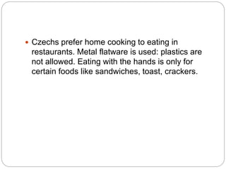  Czechs prefer home cooking to eating in
restaurants. Metal flatware is used: plastics are
not allowed. Eating with the hands is only for
certain foods like sandwiches, toast, crackers.
 