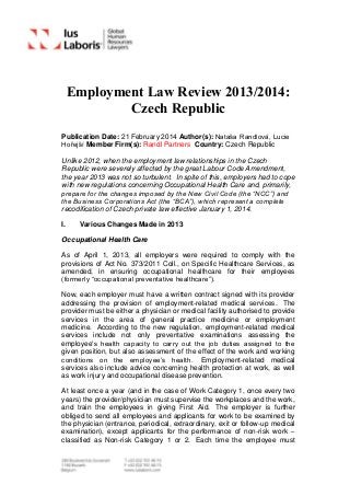 Employment Law Review 2013/2014:
Czech Republic
Publication Date: 21 February 2014 Author(s): Nataša Randlová, Lucie
Hořejší Member Firm(s): Randl Partners Country: Czech Republic
Unlike 2012, when the employment law relationships in the Czech
Republic were severely affected by the great Labour Code Amendment,
the year 2013 was not so turbulent. In spite of this, employers had to cope
with new regulations concerning Occupational Health Care and, primarily,
prepare for the changes imposed by the New Civil Code (the “NCC”) and
the Business Corporations Act (the “BCA”), which represent a complete
recodification of Czech private law effective January 1, 2014.
I. Various Changes Made in 2013
Occupational Health Care
As of April 1, 2013, all employers were required to comply with the
provisions of Act No. 373/2011 Coll., on Specific Healthcare Services, as
amended, in ensuring occupational healthcare for their employees
(formerly “occupational preventative healthcare”).
Now, each employer must have a written contract signed with its provider
addressing the provision of employment-related medical services. The
provider must be either a physician or medical facility authorised to provide
services in the area of general practice medicine or employment
medicine. According to the new regulation, employment-related medical
services include not only preventative examinations assessing the
employee’s health capacity to carry out the job duties assigned to the
given position, but also assessment of the effect of the work and working
conditions on the employee’s health. Employment-related medical
services also include advice concerning health protection at work, as well
as work injury and occupational disease prevention.
At least once a year (and in the case of Work Category 1, once every two
years) the provider/physician must supervise the workplaces and the work,
and train the employees in giving First Aid. The employer is further
obliged to send all employees and applicants for work to be examined by
the physician (entrance, periodical, extraordinary, exit or follow-up medical
examination), except applicants for the performance of non-risk work –
classified as Non-risk Category 1 or 2. Each time the employee must
 