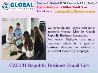 Contact: Global B2B Contacts LLC Today!
Call us today at: +1-816-286-4114 or
Email us at: info@globalb2bcontacts.com
CZECH Republic Business Email List
We maintain the largest and most
authentic Contact Lists for Czech
Republic Business Executives.
For every Marketer the most
important phase is a genuine
business database to achieve a
successful marketing campaign.
 