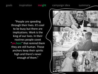 goals     inspiration      insight   campaign idea   summary




        “People are speeding
    through their lives. It’s cool
      to be busy but there are
     implications. Work is the
      king of our lives. In their
       routines people covet
   “anchors” that remind them
    they are still human. Those
     anchors keep their spirits
       high and there’s never
          enough of them.”
 