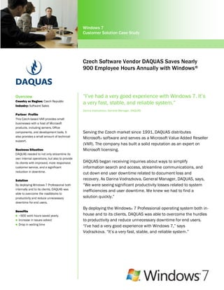 Windows 7
                                               Customer Solution Case Study




                                               Czech Software Vendor DAQUAS Saves Nearly
                                               900 Employee Hours Annually with Windows ®
                                               7


Overview                                       “I‟ve had a very good experience with Windows 7. It‟s
Country or Region: Czech Republic
Industry: Software Sales
                                               a very fast, stable, and reliable system.”
                                               Darina Vodrazkova, General Manager, DAQUAS
Partner Profile
This Czech-based VAR provides small
businesses with a host of Microsoft
products, including servers, Office
components, and development tools. It          Serving the Czech market since 1991, DAQUAS distributes
also provides a small amount of technical
                                               Microsoft® software and serves as a Microsoft Value Added Reseller
support.
                                               (VAR). The company has built a solid reputation as an expert on
Business Situation                             Microsoft licensing.
DAQUAS needed to not only streamline its
own internal operations, but also to provide
its clients with improved, more responsive     DAQUAS began receiving inquiries about ways to simplify
customer service, and a significant            information search and access, streamline communications, and
reduction in downtime.
                                               cut down end user downtime related to document loss and
Solution                                       recovery. As Darina Vodrazkova, General Manager, DAQUAS, says,
By deploying Windows 7 Professional both       “We were seeing significant productivity losses related to system
internally and to its clients, DAQUAS was
                                               inefficiencies and user downtime. We knew we had to find a
able to overcome the roadblocks to
productivity and reduce unnecessary            solution quickly.”
downtime for end users.
                                               By deploying the Windows® 7 Professional operating system both in-
Benefits
 ~900 work hours saved yearly                 house and to its clients, DAQUAS was able to overcome the hurdles
 Increase in issues solved                    to productivity and reduce unnecessary downtime for end users.
 Drop in waiting time
                                               “I‟ve had a very good experience with Windows 7,” says
                                               Vodrazkova. “It‟s a very fast, stable, and reliable system.”
 