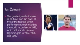 Jan Železný
 The greatest javelin thrower
of all-time. Iron Jan owns all
five of the top five javelin
performances ever including
the world record set in 1996,
which still stands. He won
Olympic gold in 1992, 1996,
and 2000
 