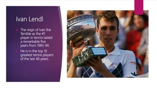Ivan Lendl
 The reign of Ivan the
Terrible as the #1
player in tennis lasted
a remarkable five
years from 1985-90.
 He is in the top 10
greatest tennis players
of the last 40 years.
 