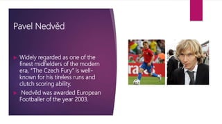 Pavel Nedvěd
 Widely regarded as one of the
finest midfielders of the modern
era, “The Czech Fury” is well-
known for his tireless runs and
clutch scoring ability.
 Nedvěd was awarded European
Footballer of the year 2003.
 
