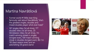Martina Navrátilová
 Former world #1 Billie Jean King
famously said about Navrátilová, “she’s
the greatest singles, doubles and
mixed doubles player who’s ever lived.”
 167 singles titles (1st all-time), 177
doubles titles (1st all-time), 20
Wimbledon titles (1st all-time), 74-
match winning streak in singles
(longest ever), 109-match winning
streak in doubles (longest ever), 86-1 in
’83 (best season ever) and an
astonishing 59 grand slams!
 