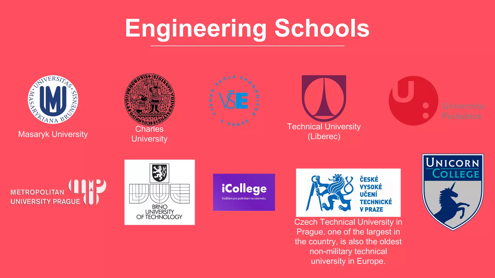 Engineering Schools
Czech Technical University in
Prague, one of the largest in
the country, is also the oldest
non-military technical
university in Europe.
Technical University
(Liberec)
Charles
University
Masaryk University
 