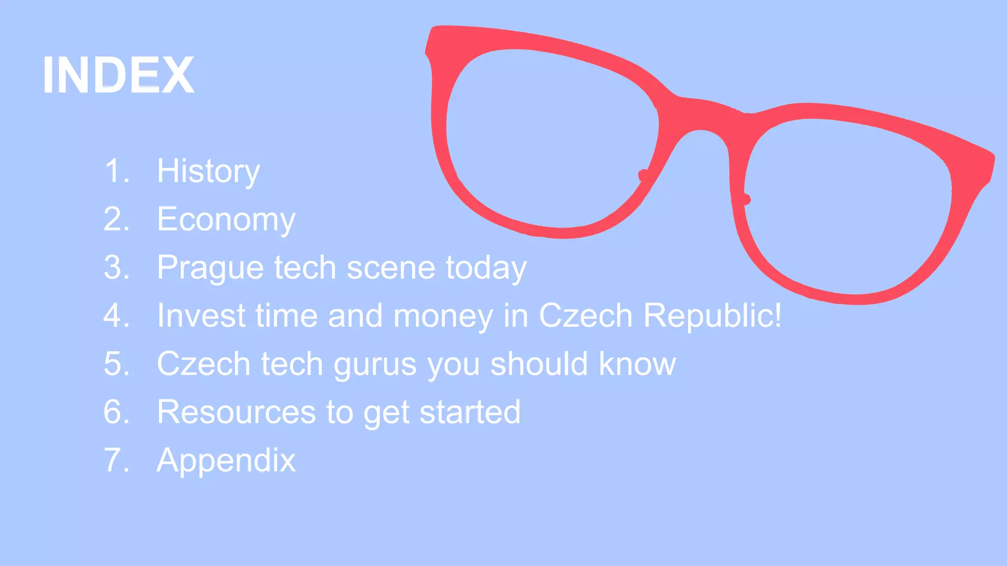 INDEX
1. History​
2. Economy
3. Prague tech scene today​
4. Invest time and money in Czech Republic!​
5. Czech tech gurus you should know​
6. Resources to get started​
7. Appendix
 