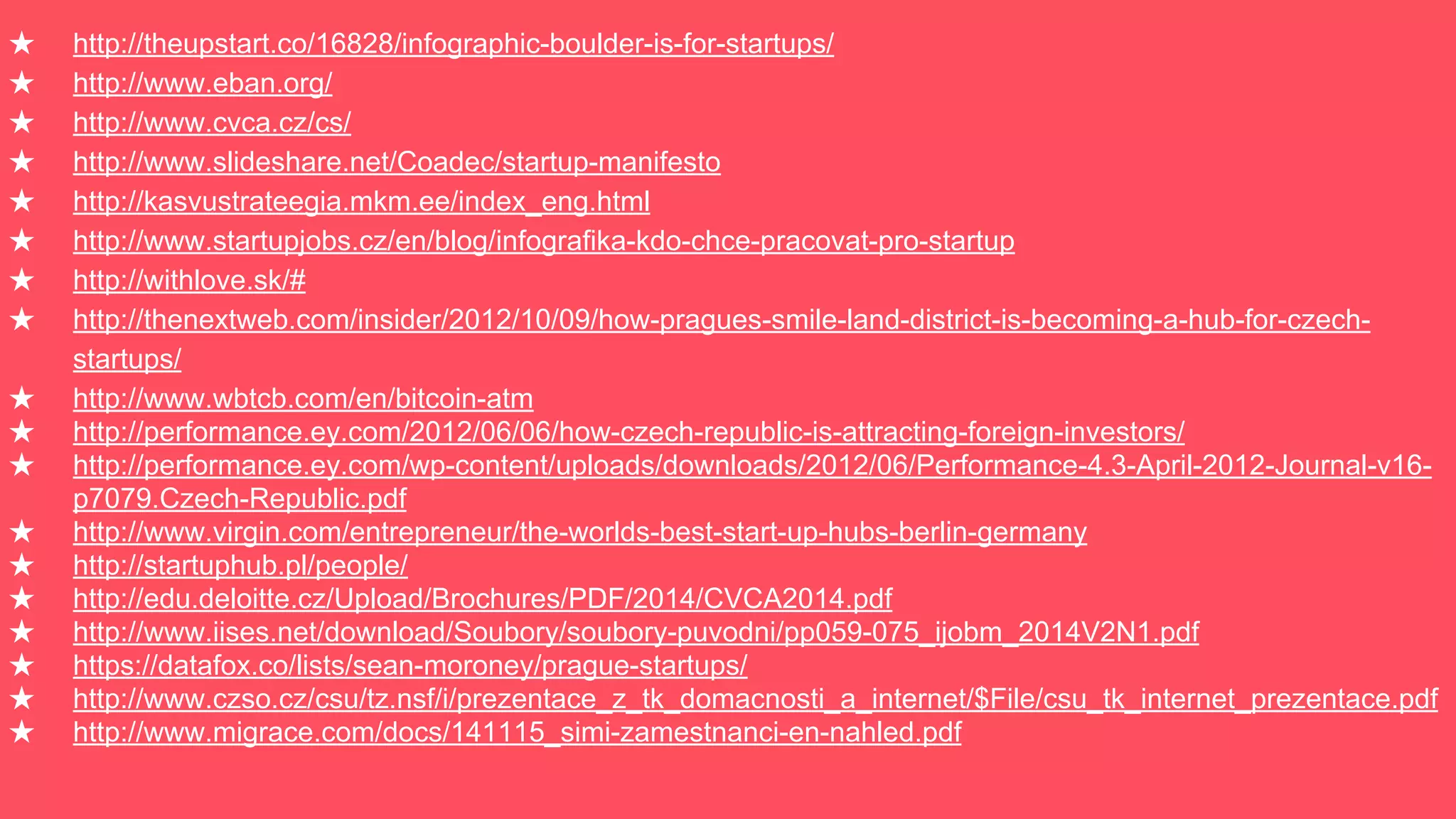 ★ http://theupstart.co/16828/infographic-boulder-is-for-startups/
★ http://www.eban.org/
★ http://www.cvca.cz/cs/
★ http://www.slideshare.net/Coadec/startup-manifesto
★ http://kasvustrateegia.mkm.ee/index_eng.html
★ http://www.startupjobs.cz/en/blog/infografika-kdo-chce-pracovat-pro-startup
★ http://withlove.sk/#
★ http://thenextweb.com/insider/2012/10/09/how-pragues-smile-land-district-is-becoming-a-hub-for-czech-
startups/
★ http://www.wbtcb.com/en/bitcoin-atm
★ http://performance.ey.com/2012/06/06/how-czech-republic-is-attracting-foreign-investors/
★ http://performance.ey.com/wp-content/uploads/downloads/2012/06/Performance-4.3-April-2012-Journal-v16-
p7079.Czech-Republic.pdf
★ http://www.virgin.com/entrepreneur/the-worlds-best-start-up-hubs-berlin-germany
★ http://startuphub.pl/people/
★ http://edu.deloitte.cz/Upload/Brochures/PDF/2014/CVCA2014.pdf
★ http://www.iises.net/download/Soubory/soubory-puvodni/pp059-075_ijobm_2014V2N1.pdf
★ https://datafox.co/lists/sean-moroney/prague-startups/
★ http://www.czso.cz/csu/tz.nsf/i/prezentace_z_tk_domacnosti_a_internet/$File/csu_tk_internet_prezentace.pdf
★ http://www.migrace.com/docs/141115_simi-zamestnanci-en-nahled.pdf
 