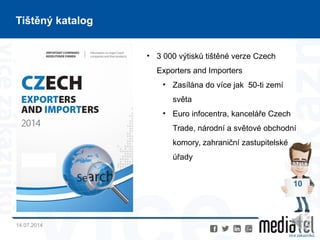 14.07.2014
10
Tištěný katalog
• 3 000 výtisků tištěné verze Czech
Exporters and Importers
• Zasílána do více jak 50-ti zemí
světa
• Euro infocentra, kanceláře Czech
Trade, národní a světové obchodní
komory, zahraniční zastupitelské
úřady
 