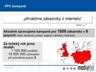 14.07.2014
14
PPC kampaně
„přivádíme zákazníky z internetu“
Meditel, s.r.o.
Aktuálně spravujeme kampaně pro 1000 zákazníků v 6
jazycích česky, slovensky, polsky, anglicky, německy, holandsky
Za loňský rok jsme
dodali:
1 100 000 prokliků
19 500 000 zobrazení
při průměrné pozici 3
 