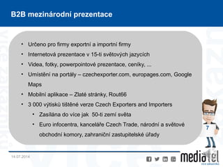 14.07.2014
7
B2B mezinárodní prezentace
• Určeno pro firmy exportní a importní firmy
• Internetová prezentace v 15-ti světových jazycích
• Videa, fotky, powerpointové prezentace, ceníky, ...
• Umístění na portály – czechexporter.com, europages.com, Google
Maps
• Mobilní aplikace – Zlaté stránky, Rout66
• 3 000 výtisků tištěné verze Czech Exporters and Importers
• Zasílána do více jak 50-ti zemí světa
• Euro infocentra, kanceláře Czech Trade, národní a světové
obchodní komory, zahraniční zastupitelské úřady
 