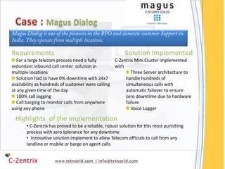 Requirements                                             Solution Implemented
   For a large telecom process need a fully       C-Zentrix Mini Cluster implemented
redundant inbound call center solution in         with
multiple locations                                        Three Server architecture to
   Solution had to have 0% downtime with 24x7          handle hundreds of
availability as hundreds of customer were calling      simultaneous calls with
at any given time of the day                           automatic failover to ensure
   100% call logging                                   zero downtime due to hardware
   Call barging to monitor calls from anywhere         failure
using any phone                                           Voice Logger

 Highlights of the implementation
       • C-Zentrix has proved to be a reliable, robust solution for this most punishing
       process with zero tolerance for any downtime
       • Innovative solution implement to allow Telecom officials to call from any
       landline or mobile or barge on agent calls
 