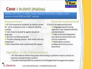 Requirements                                           Solution Implemented
   Dr Fixit wanted to establish an Advice center   C-Zentrix is implemented with
for all its customers over a national toll free            Language based routing
number                                                  algorithm was implemented for
   Calls have to routed to agents based on              call distribution
language                                                   SMS and Email integration
   Remote monitoring facility                           was done to send emails and
   Trouble ticketing system with email and sms          sms to customers
integration                                                Redundancy servers
   Zero Downtime and customized IVR system              configured to ensure zero
                                                        downtime

 Highlights of the implementation
       • Dr. Fixit Advice Centre has grown from being a customer enquiry service to
       business lead generation system
       • Trouble ticketing CRM has evolved to full fledged lead management system
 