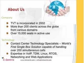 Company

       TVT is incorporated in 2002
       More than 200 clients across the globe
       from various domains
       Over 15,000 seats in active use

Technology
       Contact Center Technology Specialists – World’s
       First Single Box Solution capable of handling
       over 200 simultaneous calls
       Expertise in VoIP, TDM, Linux, RTOS,
       Networking and Web Applications
 