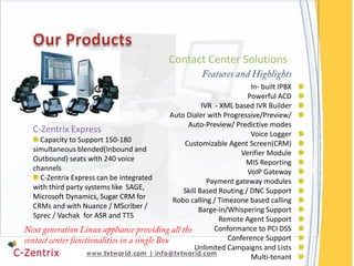 Contact Center Solutions

                                                                  In- built IPBX
                                                                 Powerful ACD
                                                   IVR - XML based IVR Builder
                                        Auto Dialer with Progressive/Preview/
                                             Auto-Preview/ Predictive modes
C-Zentrix Express                                                 Voice Logger
  Capacity to Support 150-180               Customizable Agent Screen(CRM)
simultaneous blended(Inbound and                               Verifier Module
Outbound) seats with 240 voice                                  MIS Reporting
channels                                                         VoIP Gateway
  C-Zentrix Express can be integrated                Payment gateway modules
with third party systems like SAGE,         Skill Based Routing / DNC Support
Microsoft Dynamics, Sugar CRM for        Robo calling / Timezone based calling
CRMs and with Nuance / MScriber /                 Barge-in/Whispering Support
Sprec / Vachak for ASR and TTS                          Remote Agent Support
                                                       Conformance to PCI DSS
                                                           Conference Support
                                                Unlimited Campaigns and Lists
                                                                  Multi-tenant
 