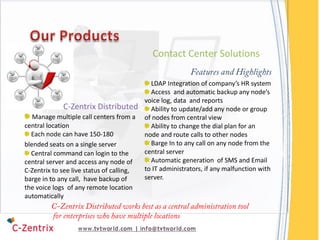 Contact Center Solutions

                                             LDAP Integration of company’s HR system
                                             Access and automatic backup any node’s
                                           voice log, data and reports
             C-Zentrix Distributed           Ability to update/add any node or group
   Manage multiple call centers from a     of nodes from central view
central location                             Ability to change the dial plan for an
  Each node can have 150-180               node and route calls to other nodes
blended seats on a single server             Barge In to any call on any node from the
  Central command can login to the         central server
central server and access any node of        Automatic generation of SMS and Email
C-Zentrix to see live status of calling,   to IT administrators, if any malfunction with
barge in to any call, have backup of       server.
the voice logs of any remote location
automatically
 