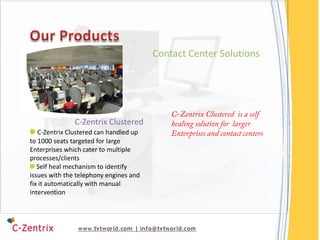Contact Center Solutions




               C-Zentrix Clustered
   C-Zentrix Clustered can handled up
to 1000 seats targeted for large
Enterprises which cater to multiple
processes/clients
   Self heal mechanism to identify
issues with the telephony engines and
fix it automatically with manual
intervention
 