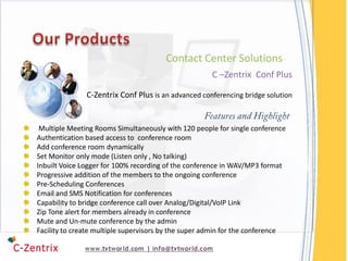 Contact Center Solutions
                                                      C –Zentrix Conf Plus

               C-Zentrix Conf Plus is an advanced conferencing bridge solution


 Multiple Meeting Rooms Simultaneously with 120 people for single conference
Authentication based access to conference room
Add conference room dynamically
Set Monitor only mode (Listen only , No talking)
Inbuilt Voice Logger for 100% recording of the conference in WAV/MP3 format
Progressive addition of the members to the ongoing conference
Pre-Scheduling Conferences
Email and SMS Notification for conferences
Capability to bridge conference call over Analog/Digital/VoIP Link
Zip Tone alert for members already in conference
Mute and Un-mute conference by the admin
Facility to create multiple supervisors by the super admin for the conference
 