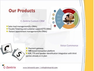 C-Zentrix Custom CRM
Sales lead management(SL-CRMs)
Trouble Ticketing and customer support(TTS CRMs)
 Patient appointment management(PA-CRMs)




                                                           Voice Commerce
                     Payment gateway.
                     IVR based transaction platform
                     ASR, TTS and Speaker Identification integration with third
                   parties already or in plan
 
