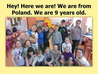 Hey! Here we are! We are from
Poland. We are 9 years old.
 