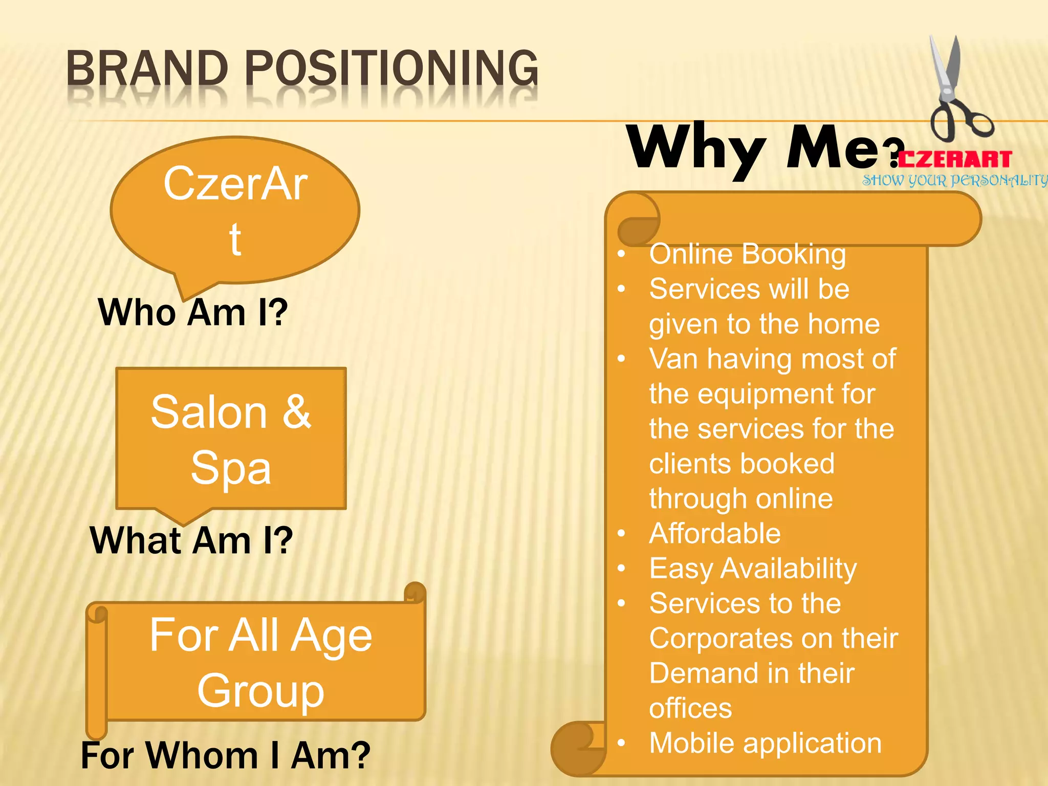 BRAND POSITIONING
Who Am I?
What Am I?
For Whom I Am?
CzerAr
t
Salon &
Spa
For All Age
Group
Why Me?
• Online Booking
• Services will be
given to the home
• Van having most of
the equipment for
the services for the
clients booked
through online
• Affordable
• Easy Availability
• Services to the
Corporates on their
Demand in their
offices
• Mobile application
 