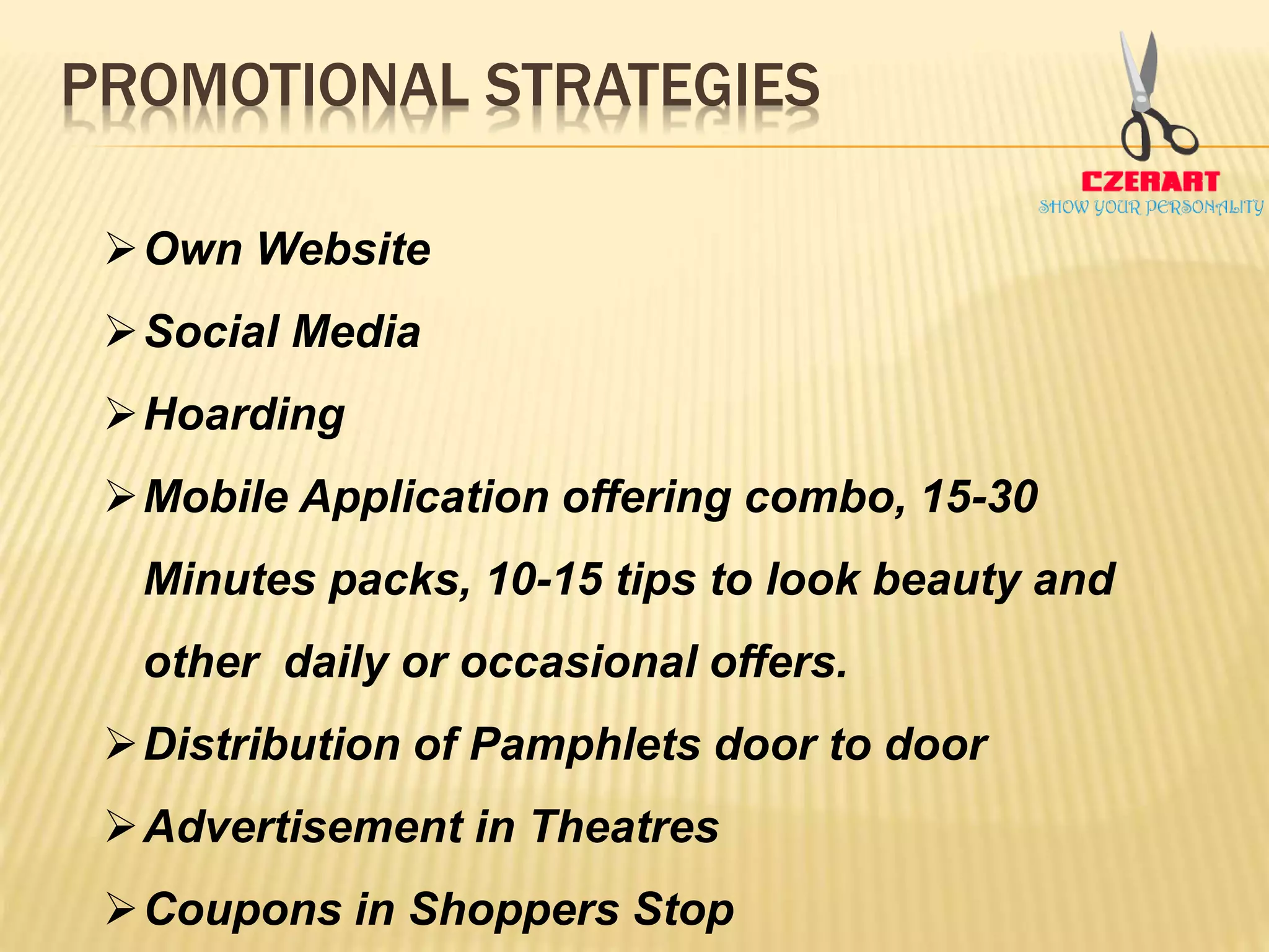 PROMOTIONAL STRATEGIES
Own Website
Social Media
Hoarding
Mobile Application offering combo, 15-30
Minutes packs, 10-15 tips to look beauty and
other daily or occasional offers.
Distribution of Pamphlets door to door
Advertisement in Theatres
Coupons in Shoppers Stop
 