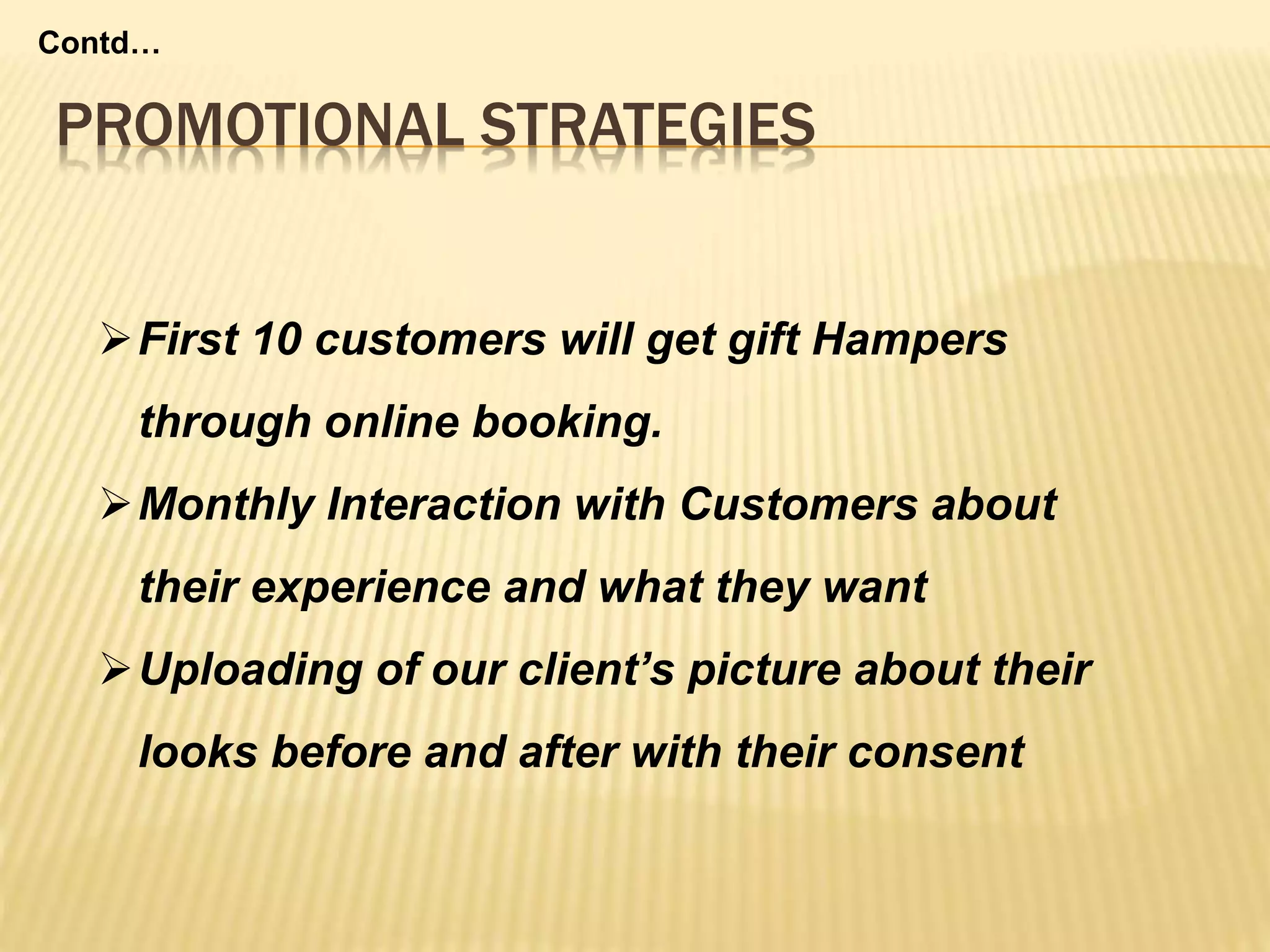 PROMOTIONAL STRATEGIES
Contd…
First 10 customers will get gift Hampers
through online booking.
Monthly Interaction with Customers about
their experience and what they want
Uploading of our client’s picture about their
looks before and after with their consent
 