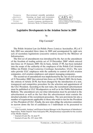 Legislative Developments in the Aviation Sector in 2009
                                               by

                                      Filip Czernicki*


   The Polish Aviation Law (in Polish: Prawo Lotnicze; hereinafter, PL) of 3
July 2002 was amended three times in 2009 and accompanied by eight new
acts of secondary legislations (executive orders) issued by the Minister of
Infrastructure.
   The first set of amendments was introduced by the Act on the amendment
of the freedom of trading activity act of 19 December 20081 which entered
into force on 19 January 2009. On its basis, Article 27 PL has been included
into the scope of the authority of the employees of the Polish Civil Aviation
Office (in Polish: Urząd Lotnictwa Cywilnego; hereinafter, ULC). The new
rules provide ULC employees with the authority to control all civil aviation
companies, civil aviation employees and airport managing companies.
   The second set of amendments was implemented by the Act on civil servants
of 21 November 20082 that entered into force on 24 March 2009. On its basis,
the entirety of Article 20 PL has been changed by the introduction of a new,
transparent and competitive procedure for the selection and appointment of
the ULC President. According to the new rules, the recruitment advertisement
must be published at ULC Headquarters as well as in the Public Information
Bulletin. The amendment sets out what information must be provided in the
advertisement as well as the fact that the advertisement must contain the
detailed schedule of the recruitment procedure. The new provisions list also a
number of requirements applicable to those who wish to run for the President
or Vice President of ULC. Finally, the new rules oblige the selection committee
to narrow down the list of candidates to 3 individuals to be presented to
   *  Filip Czernicki, Analysys’ and Projects Section Manager in the Department of Subsidiaries’
Supervision, ‘Polish Airports’ State Enterprise PPL, Plenipotentiary responsible for the creation
of the Modlin Airport.
    1 Journal of Laws No. 18, item 97.
    2 Journal of Laws No. 227, item 1505.



                                        YEARBOOK of ANTITRUST and REGULATORY STUDIES
 