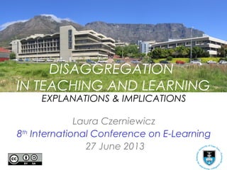 DISAGGREGATION
IN TEACHING AND LEARNING
EXPLANATIONS & IMPLICATIONS
Laura Czerniewicz
8th
International Conference on E-Learning
27 June 2013
 