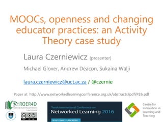 MOOCs, openness and changing
educator practices: an Activity
Theory case study
Laura Czerniewicz (presenter)
Michael Glover, Andrew Deacon, Sukaina Walji
laura.czerniewicz@uct.ac.za / @czernie
Paper at http://www.networkedlearningconference.org.uk/abstracts/pdf/P26.pdf
 
