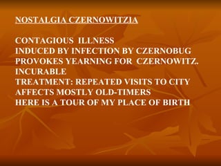 NOSTALGIA CZERNOWITZIA CONTAGIOUS  ILLNESS INDUCED BY INFECTION BY CZERNOBUG PROVOKES YEARNING FOR  CZERNOWITZ. INCURABLE TREATMENT: REPEATED VISITS TO CITY AFFECTS MOSTLY OLD-TIMERS HERE IS A TOUR OF MY PLACE OF BIRTH 