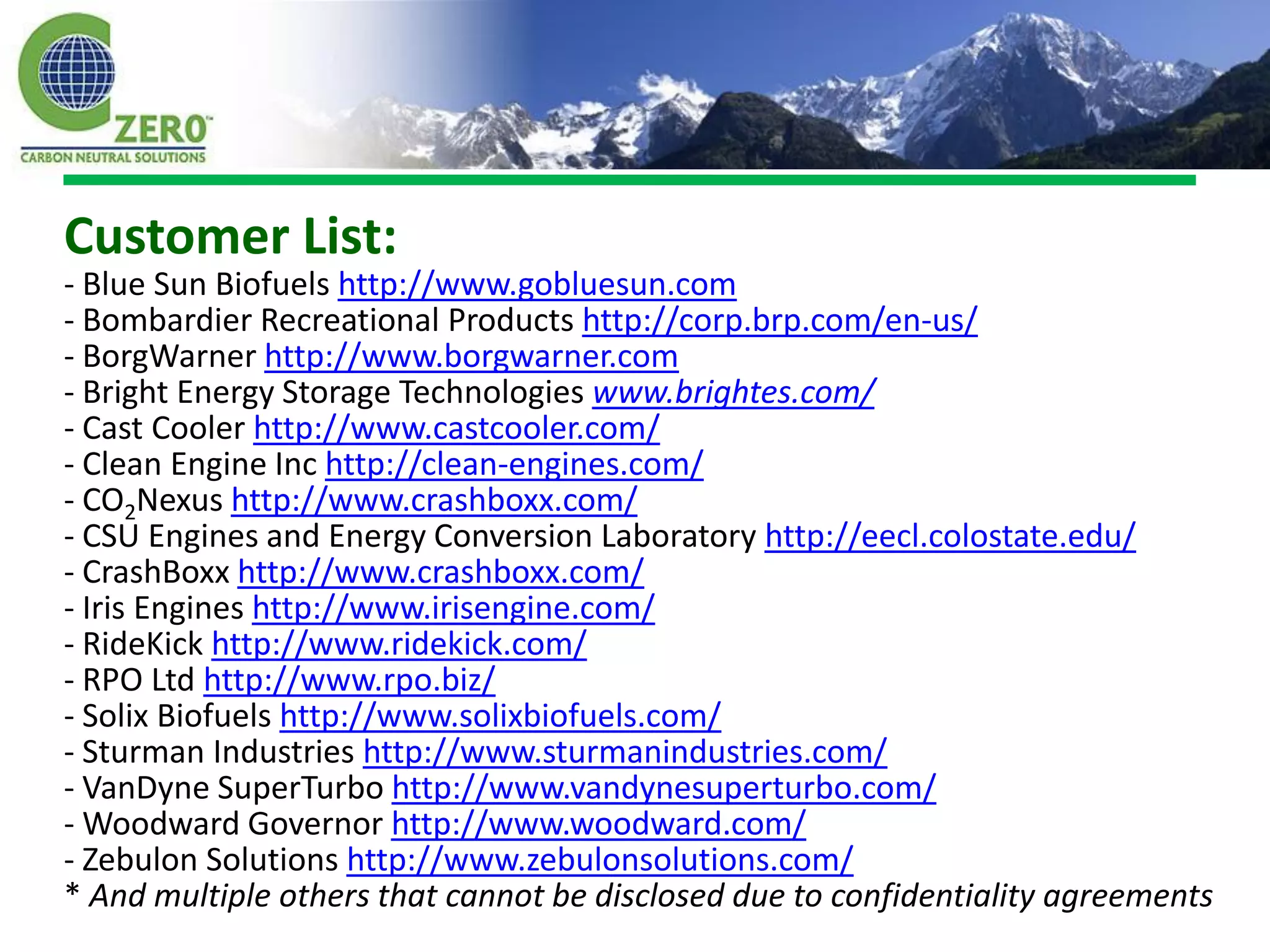 Customer List:
- Blue Sun Biofuels http://www.gobluesun.com
- Bombardier Recreational Products http://corp.brp.com/en-us/
- BorgWarner http://www.borgwarner.com
- Bright Energy Storage Technologies www.brightes.com/
- Cast Cooler http://www.castcooler.com/
- Clean Engine Inc http://clean-engines.com/
- CO2Nexus http://www.crashboxx.com/
- CSU Engines and Energy Conversion Laboratory http://eecl.colostate.edu/
- CrashBoxx http://www.crashboxx.com/
- Iris Engines http://www.irisengine.com/
- RideKick http://www.ridekick.com/
- RPO Ltd http://www.rpo.biz/
- Solix Biofuels http://www.solixbiofuels.com/
- Sturman Industries http://www.sturmanindustries.com/
- VanDyne SuperTurbo http://www.vandynesuperturbo.com/
- Woodward Governor http://www.woodward.com/
- Zebulon Solutions http://www.zebulonsolutions.com/
* And multiple others that cannot be disclosed due to confidentiality agreements
 