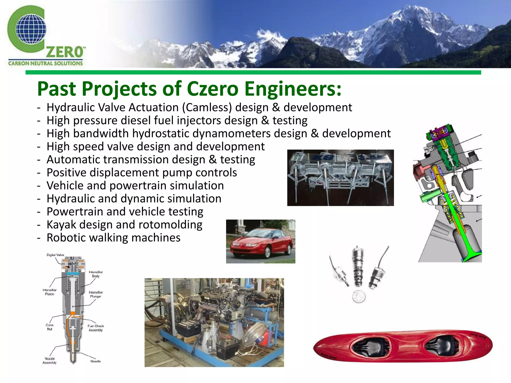 Past Projects of Czero Engineers:
-   Hydraulic Valve Actuation (Camless) design & development
-   High pressure diesel fuel injectors design & testing
-   High bandwidth hydrostatic dynamometers design & development
-   High speed valve design and development
-   Automatic transmission design & testing
-   Positive displacement pump controls
-   Vehicle and powertrain simulation
-   Hydraulic and dynamic simulation
-   Powertrain and vehicle testing
-   Kayak design and rotomolding
-   Robotic walking machines
 