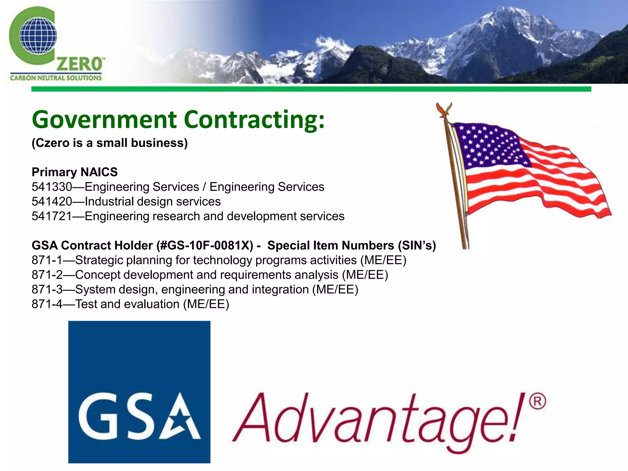 Government Contracting:
(Czero is a small business)

Primary NAICS
541330—Engineering Services / Engineering Services
541420—Industrial design services
541721—Engineering research and development services

GSA Contract Holder (#GS-10F-0081X) - Special Item Numbers (SIN’s)
871-1—Strategic planning for technology programs activities (ME/EE)
871-2—Concept development and requirements analysis (ME/EE)
871-3—System design, engineering and integration (ME/EE)
871-4—Test and evaluation (ME/EE)
 
