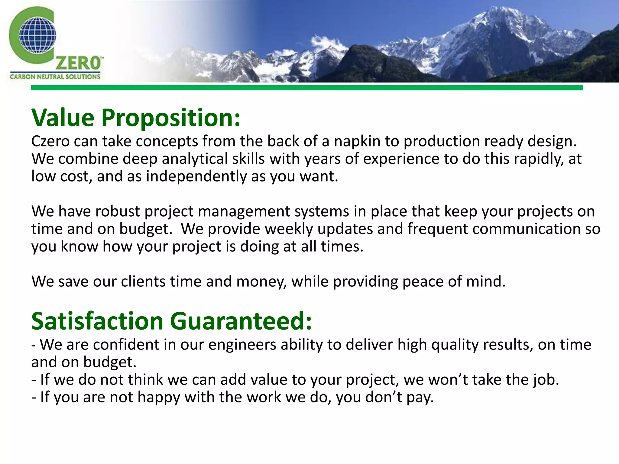 Value Proposition:
Czero can take concepts from the back of a napkin to production ready design.
We combine deep analytical skills with years of experience to do this rapidly, at
low cost, and as independently as you want.

We have robust project management systems in place that keep your projects on
time and on budget. We provide weekly updates and frequent communication so
you know how your project is doing at all times.

We save our clients time and money, while providing peace of mind.

Satisfaction Guaranteed:
- We are confident in our engineers ability to deliver high quality results, on time
and on budget.
- If we do not think we can add value to your project, we won’t take the job.
- If you are not happy with the work we do, you don’t pay.
 