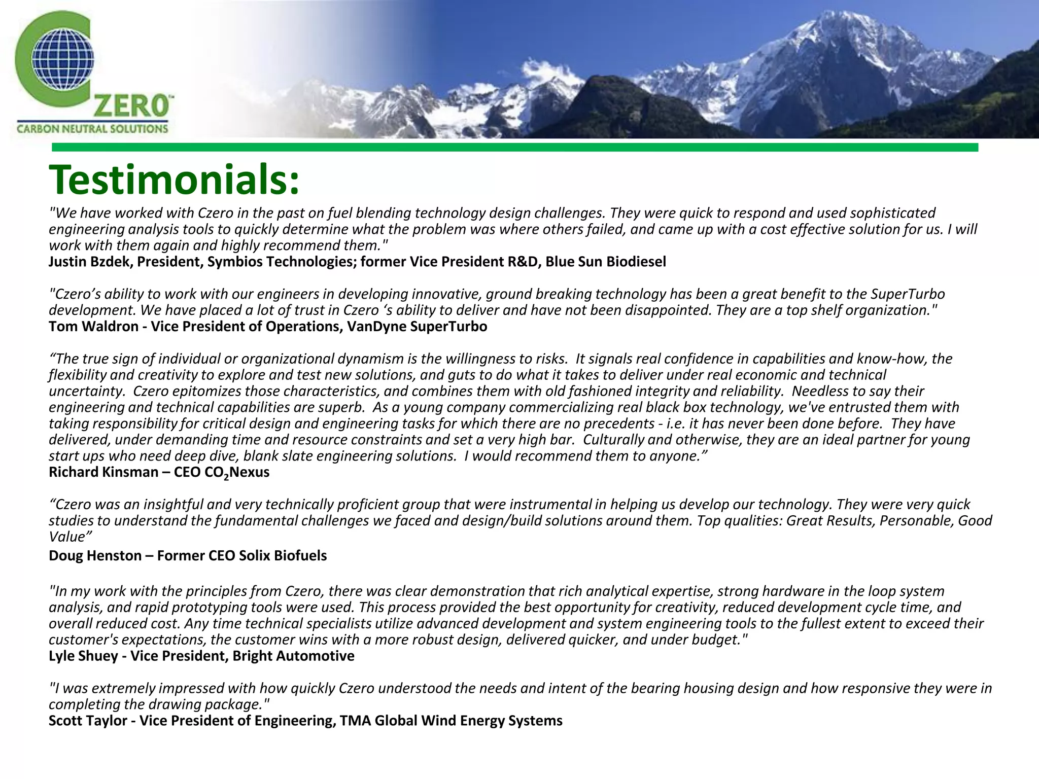 Testimonials:
"We have worked with Czero in the past on fuel blending technology design challenges. They were quick to respond and used sophisticated
engineering analysis tools to quickly determine what the problem was where others failed, and came up with a cost effective solution for us. I will
work with them again and highly recommend them."
Justin Bzdek, President, Symbios Technologies; former Vice President R&D, Blue Sun Biodiesel

"Czero’s ability to work with our engineers in developing innovative, ground breaking technology has been a great benefit to the SuperTurbo
development. We have placed a lot of trust in Czero ‘s ability to deliver and have not been disappointed. They are a top shelf organization."
Tom Waldron - Vice President of Operations, VanDyne SuperTurbo

“The true sign of individual or organizational dynamism is the willingness to risks. It signals real confidence in capabilities and know-how, the
flexibility and creativity to explore and test new solutions, and guts to do what it takes to deliver under real economic and technical
uncertainty. Czero epitomizes those characteristics, and combines them with old fashioned integrity and reliability. Needless to say their
engineering and technical capabilities are superb. As a young company commercializing real black box technology, we've entrusted them with
taking responsibility for critical design and engineering tasks for which there are no precedents - i.e. it has never been done before. They have
delivered, under demanding time and resource constraints and set a very high bar. Culturally and otherwise, they are an ideal partner for young
start ups who need deep dive, blank slate engineering solutions. I would recommend them to anyone.”
Richard Kinsman – CEO CO2Nexus

“Czero was an insightful and very technically proficient group that were instrumental in helping us develop our technology. They were very quick
studies to understand the fundamental challenges we faced and design/build solutions around them. Top qualities: Great Results, Personable, Good
Value”
Doug Henston – Former CEO Solix Biofuels

"In my work with the principles from Czero, there was clear demonstration that rich analytical expertise, strong hardware in the loop system
analysis, and rapid prototyping tools were used. This process provided the best opportunity for creativity, reduced development cycle time, and
overall reduced cost. Any time technical specialists utilize advanced development and system engineering tools to the fullest extent to exceed their
customer's expectations, the customer wins with a more robust design, delivered quicker, and under budget."
Lyle Shuey - Vice President, Bright Automotive

"I was extremely impressed with how quickly Czero understood the needs and intent of the bearing housing design and how responsive they were in
completing the drawing package."
Scott Taylor - Vice President of Engineering, TMA Global Wind Energy Systems
 