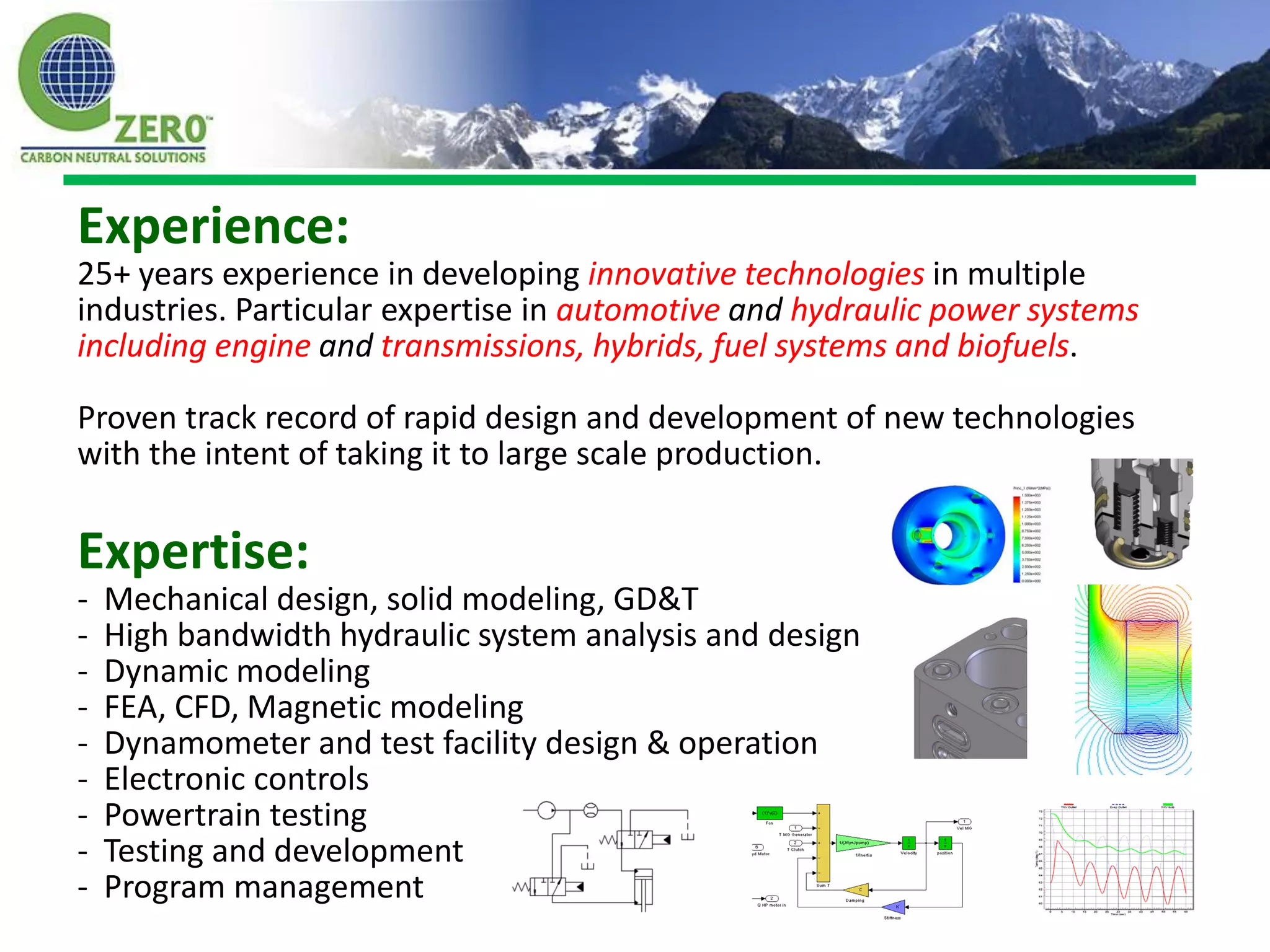 Experience:
25+ years experience in developing innovative technologies in multiple
industries. Particular expertise in automotive and hydraulic power systems
including engine and transmissions, hybrids, fuel systems and biofuels.

Proven track record of rapid design and development of new technologies
with the intent of taking it to large scale production.

Expertise:
-   Mechanical design, solid modeling, GD&T
-   High bandwidth hydraulic system analysis and design
-   Dynamic modeling
-   FEA, CFD, Magnetic modeling
-   Dynamometer and test facility design & operation
-   Electronic controls
-   Powertrain testing
-   Testing and development
-   Program management
 