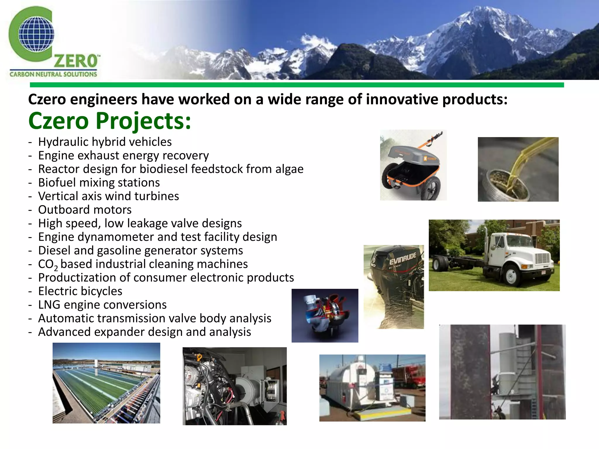 Czero engineers have worked on a wide range of innovative products:
Czero Projects:
-   Hydraulic hybrid vehicles
-   Engine exhaust energy recovery
-   Reactor design for biodiesel feedstock from algae
-   Biofuel mixing stations
-   Vertical axis wind turbines
-   Outboard motors
-   High speed, low leakage valve designs
-   Engine dynamometer and test facility design
-   Diesel and gasoline generator systems
-   CO2 based industrial cleaning machines
-   Productization of consumer electronic products
-   Electric bicycles
-   LNG engine conversions
-   Automatic transmission valve body analysis
-   Advanced expander design and analysis
 
