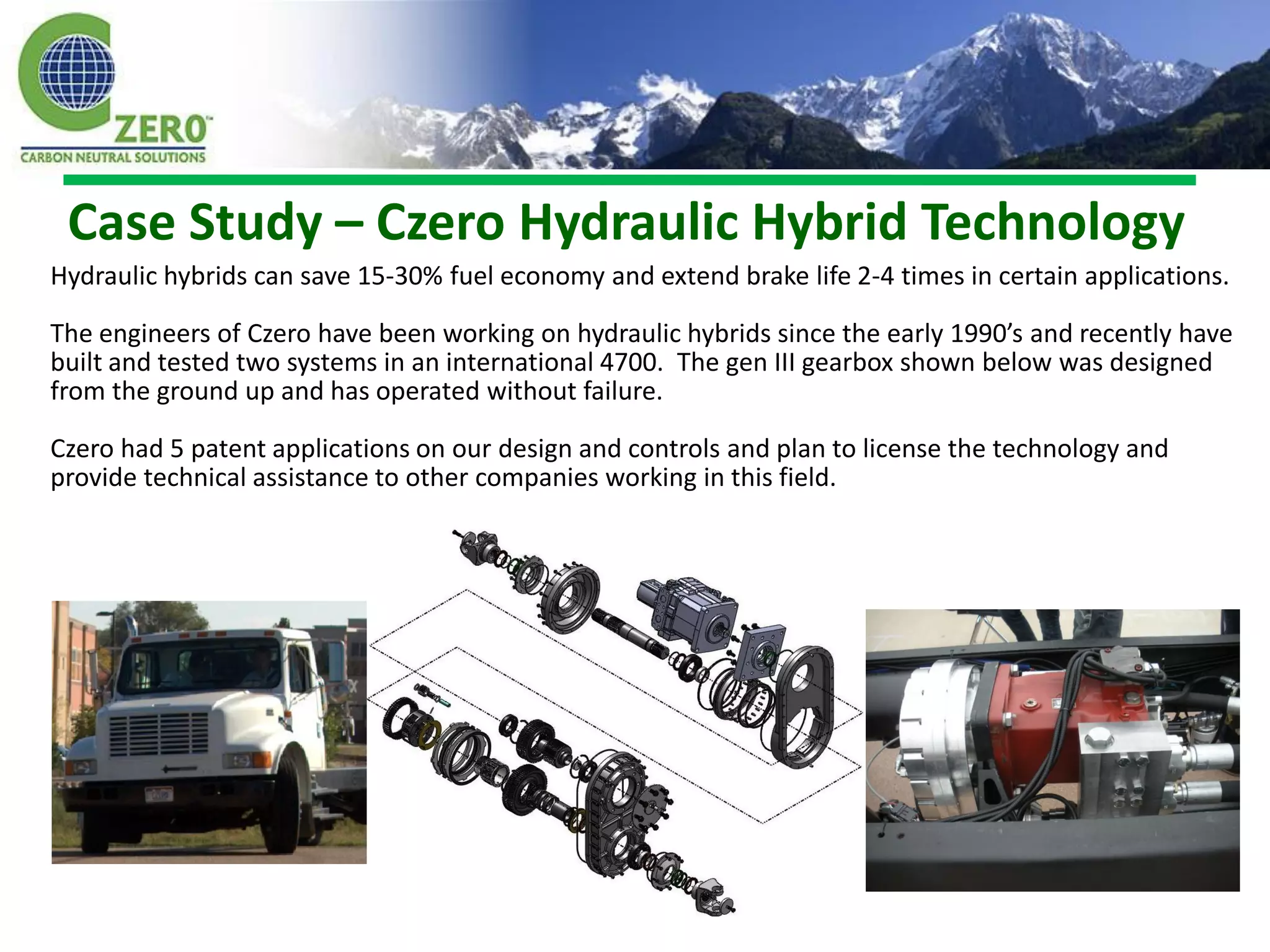 Case Study – Czero Hydraulic Hybrid Technology
Hydraulic hybrids can save 15-30% fuel economy and extend brake life 2-4 times in certain applications.

The engineers of Czero have been working on hydraulic hybrids since the early 1990’s and recently have
built and tested two systems in an international 4700. The gen III gearbox shown below was designed
from the ground up and has operated without failure.

Czero had 5 patent applications on our design and controls and plan to license the technology and
provide technical assistance to other companies working in this field.
 