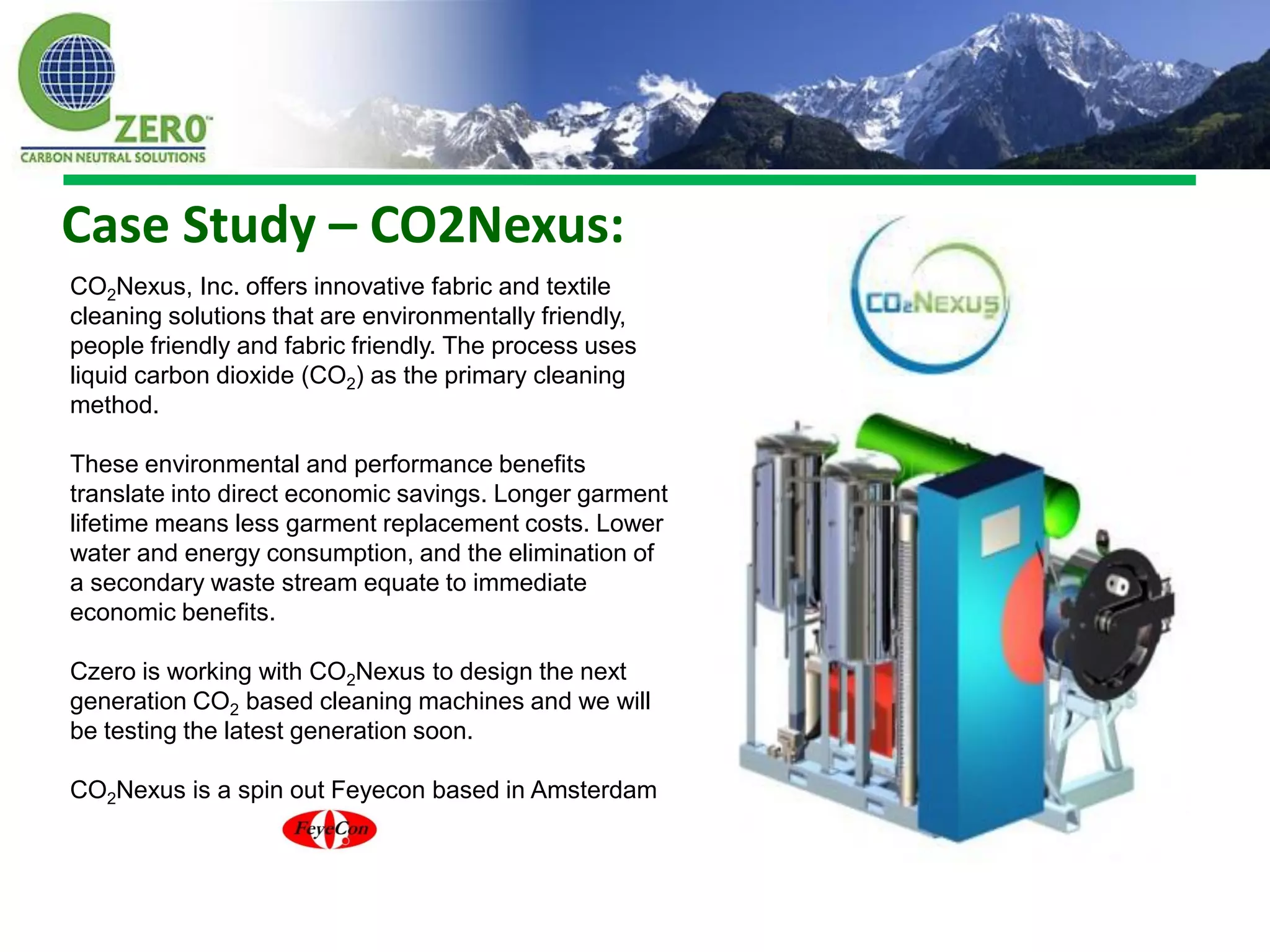 Case Study – CO2Nexus:
CO2Nexus, Inc. offers innovative fabric and textile
cleaning solutions that are environmentally friendly,
people friendly and fabric friendly. The process uses
liquid carbon dioxide (CO2) as the primary cleaning
method.

These environmental and performance benefits
translate into direct economic savings. Longer garment
lifetime means less garment replacement costs. Lower
water and energy consumption, and the elimination of
a secondary waste stream equate to immediate
economic benefits.

Czero is working with CO2Nexus to design the next
generation CO2 based cleaning machines and we will
be testing the latest generation soon.

CO2Nexus is a spin out Feyecon based in Amsterdam
 