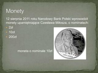 12 sierpnia 2011 roku Narodowy Bank Polski wprowadził
monety upamiętniające Czesława Miłosza, o nominałach:
 2zł
 10zł
 200zł
moneta o nominale 10zł
 