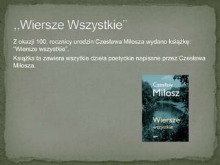 Z okazji 100. rocznicy urodzin Czesława Miłosza wydano książkę:
“Wiersze wszystkie”.
Książka ta zawiera wszytkie dzieła poetyckie napisane przez Czesława
Miłosza.
 