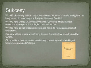W 1933 ukazał się debiut książkowy Miłosza: "Poemat o czasie zastygłym", za
który autor otrzymał nagrodę Związku Literatów Polskich
W 1970 roku wiersz ,,Który skrzywdziłeś’’ Czesława Miłosza został
umieszczony na pomniku poległych stoczniowców.
W 1980 roku został wyróżniony literacką nagrodą Nobla za całokształt
twórczości.
Czesław Miłosz został wyróżniony tytułem Sprawiedliwy wśród Narodów
Świata.
Otrzymał tytuł honoris causa Katolickiego Uniwersytetu Lubelskiego i
Uniwersytetu Jagiellońskiego
 
