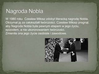 W 1980 roku Czesław Miłosz zdobył literacką nagrodę Nobla.
Otrzymał ją za całokształt twórczości. Czesław Miłosz pragnął,
aby Nagroda Nobla była pewnym etapem w jego życiu,
epizodem, a nie ukoronowaniem twórczości.
Zmieniła ona jego życie osobiste i zawodowe.
 