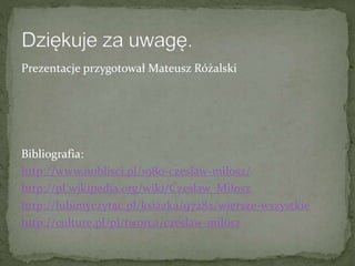 Prezentacje przygotował Mateusz Różalski
Bibliografia:
http://www.noblisci.pl/1980-czeslaw-milosz/
http://pl.wikipedia.org/wiki/Czesław_Miłosz
http://lubimyczytac.pl/ksiazka/97282/wiersze-wszystkie
http://culture.pl/pl/tworca/czeslaw-milosz
 