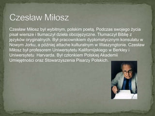 Czesław Miłosz był wybitnym, polskim poetą. Podczas swojego życia
pisał wiersze i tłumaczył dzieła obcojęzyczne. Tłumaczył Biblię z
języków oryginalnych. Był pracownikiem dyplomatycznym konsulatu w
Nowym Jorku, a później attache kulturalnym w Waszyngtonie. Czesław
Miłosz był profesorem Uniwersytetu Kalifornijskiego w Berkley i
Uniwersytetu Harvarda. Był członkiem Polskiej Akademii
Umiejętności oraz Stowarzyszenia Pisarzy Polskich.
 