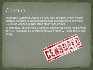 Twórczość Czesława Miłosza do 1980 roku obłożona była w Polsce
cenzurą. Cenzura to kontrola publicznego przekazywania informacji.
Polega na weryfikacji dzieł przez organy państwowe.
W 1980 roku, po otrzymaniu literackiej nagrody Nobla, po raz pierwszy
od 1945 roku (czyli po 35 latach) zostają wydane w Polsce tomiki jego
poezji.
 
