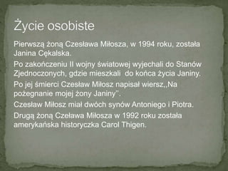 Pierwszą żoną Czesława Miłosza, w 1994 roku, została
Janina Cękalska.
Po zakończeniu II wojny światowej wyjechali do Stanów
Zjednoczonych, gdzie mieszkali do końca życia Janiny.
Po jej śmierci Czesław Miłosz napisał wiersz,,Na
pożegnanie mojej żony Janiny’’.
Czesław Miłosz miał dwóch synów Antoniego i Piotra.
Drugą żoną Czeława Miłosza w 1992 roku została
amerykańska historyczka Carol Thigen.
 